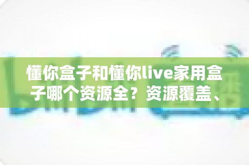 懂你盒子和懂你live家用盒子哪个资源全？资源覆盖、体验与选购全方位解析