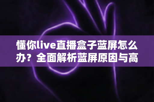 懂你live直播盒子蓝屏怎么办？全面解析蓝屏原因与高效修复方案