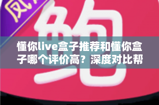 懂你live盒子推荐和懂你盒子哪个评价高？深度对比帮你选对不踩坑
