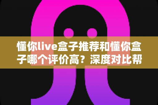 懂你live盒子推荐和懂你盒子哪个评价高？深度对比帮你选对不踩坑