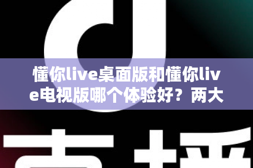 懂你live桌面版和懂你live电视版哪个体验好？两大版本全方位对比，帮你选出最适合自己的观看方式