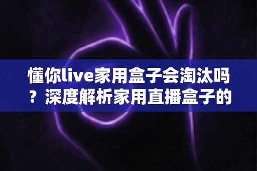 懂你live家用盒子会淘汰吗?深度解析家用直播盒子的现状与未来趋势 懂你live家用盒子会淘汰吗?深度解析家用直播盒子的现状与未来趋势
