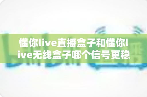 懂你live直播盒子和懂你live无线盒子哪个信号更稳定?深度对比与选购指南全解析 懂你live直播盒子和懂你live无线盒子哪个信号更稳定?深度对比与选购指南全解析