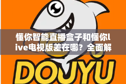 懂你智能直播盒子和懂你live电视版差在哪?全面解析两者区别,帮你选对不踩坑 懂你智能直播盒子和懂你live电视版差在哪?全面解析两者区别,帮你选对不踩坑
