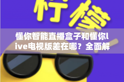 懂你智能直播盒子和懂你live电视版差在哪？全面解析两者区别，帮你选对不踩坑