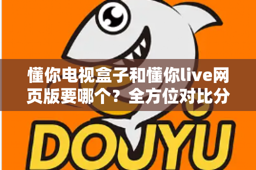 懂你电视盒子和懂你live网页版要哪个?全方位对比分析帮你轻松做出最佳选择 懂你电视盒子和懂你live网页版要哪个?全方位对比分析帮你轻松做出最佳选择