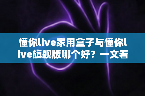 懂你live家用盒子与懂你live旗舰版哪个好?一文看懂两款电视盒子的核心差异与选购攻略 懂你live家用盒子与懂你live旗舰版哪个好?一文看懂两款电视盒子的核心差异与选购攻略