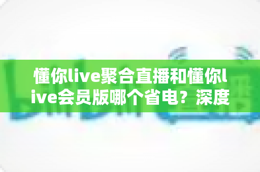 懂你live聚合直播和懂你live会员版哪个省电？深度耗电对比与省电全攻略