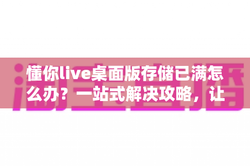 懂你live桌面版存储已满怎么办?一站式解决攻略,让直播从此畅通无阻 懂你live桌面版存储已满怎么办?一站式解决攻略,让直播从此畅通无阻