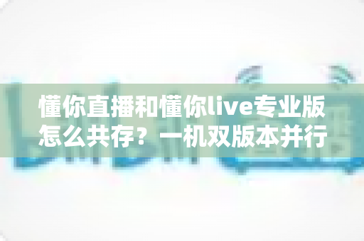 懂你直播和懂你live专业版怎么共存?一机双版本并行使用全攻略,轻松解决安装冲突难题 懂你直播和懂你live专业版怎么共存?一机双版本并行使用全攻略,轻松解决安装冲突难题