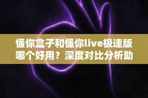 懂你盒子和懂你live极速版哪个好用？深度对比分析助你找到最适合的选择