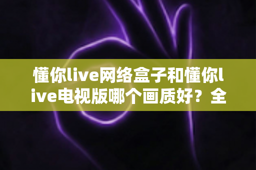 懂你live网络盒子和懂你live电视版哪个画质好?全方位画质对比与选购指南 懂你live网络盒子和懂你live电视版哪个画质好?全方位画质对比与选购指南
