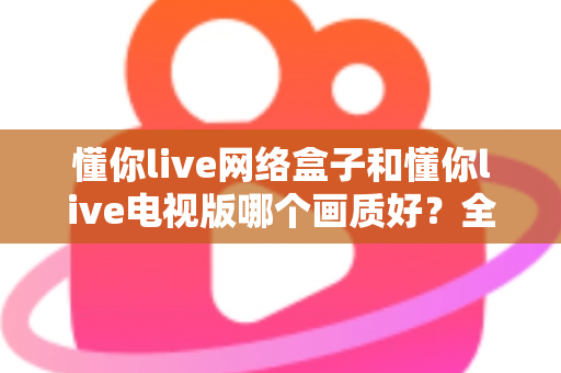 懂你live网络盒子和懂你live电视版哪个画质好?全方位画质对比与选购指南 懂你live网络盒子和懂你live电视版哪个画质好?全方位画质对比与选购指南