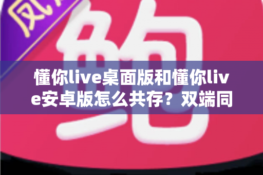 懂你live桌面版和懂你live安卓版怎么共存?双端同时使用全攻略,新手也能轻松上手 懂你live桌面版和懂你live安卓版怎么共存?双端同时使用全攻略,新手也能轻松上手