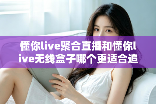 懂你live聚合直播和懂你live无线盒子哪个更适合追剧?2025年追剧装备选购全攻略,看完不再纠结 懂你live聚合直播和懂你live无线盒子哪个更适合追剧?2025年追剧装备选购全攻略,看完不再纠结