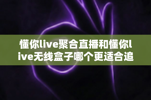 懂你live聚合直播和懂你live无线盒子哪个更适合追剧？2025年追剧装备选购全攻略，看完不再纠结