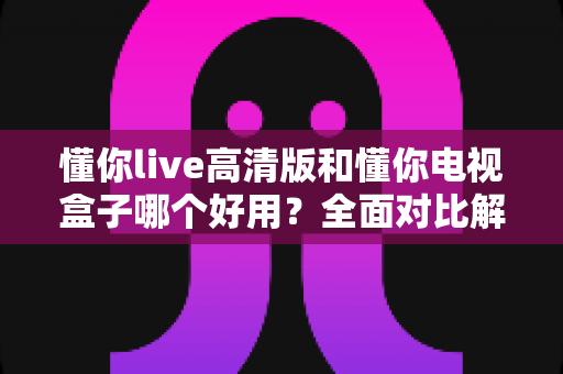 懂你live高清版和懂你电视盒子哪个好用？全面对比解析助你轻松选购不踩坑
