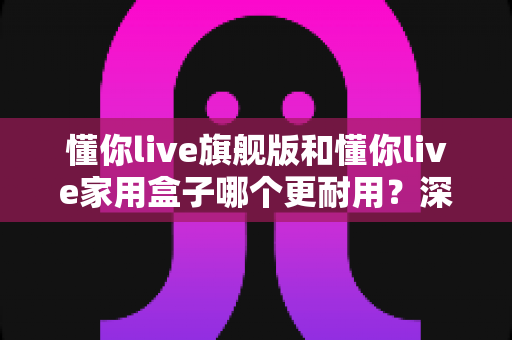 懂你live旗舰版和懂你live家用盒子哪个更耐用？深度对比解析与选购避坑指南