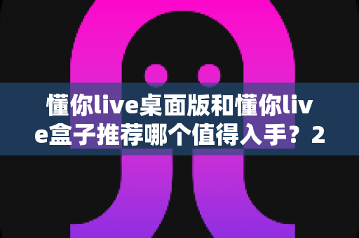懂你live桌面版和懂你live盒子推荐哪个值得入手?2025最全选购对比指南,看完不踩坑! 懂你live桌面版和懂你live盒子推荐哪个值得入手?2025最全选购对比指南,看完不踩坑!