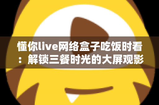 懂你live网络盒子吃饭时看：解锁三餐时光的大屏观影新体验