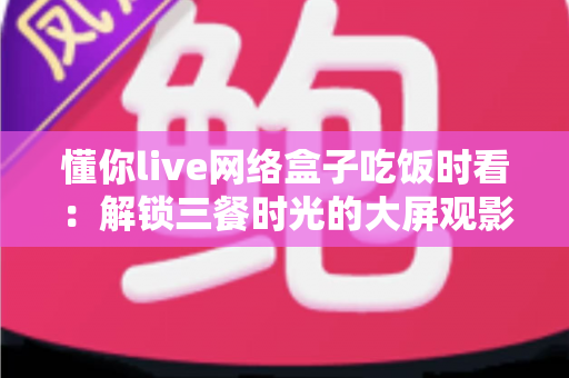 懂你live网络盒子吃饭时看：解锁三餐时光的大屏观影新体验