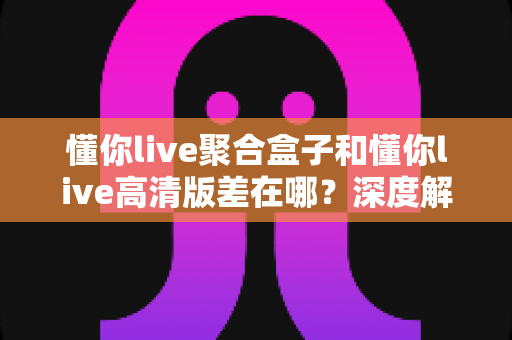 懂你live聚合盒子和懂你live高清版差在哪？深度解析两大版本区别，帮你选出最适合的追剧看球神器