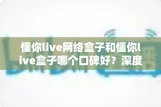 懂你live网络盒子和懂你live盒子哪个口碑好?深度对比评测与选购避坑指南 懂你live网络盒子和懂你live盒子哪个口碑好?深度对比评测与选购避坑指南