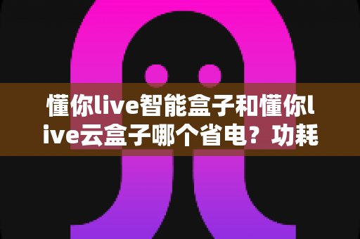 懂你live智能盒子和懂你live云盒子哪个省电?功耗深度对比与省电选购全攻略 懂你live智能盒子和懂你live云盒子哪个省电?功耗深度对比与省电选购全攻略