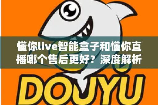 懂你live智能盒子和懂你直播哪个售后更好?深度解析售后差异与选购避坑指南 懂你live智能盒子和懂你直播哪个售后更好?深度解析售后差异与选购避坑指南