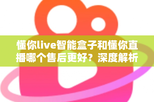 懂你live智能盒子和懂你直播哪个售后更好？深度解析售后差异与选购避坑指南