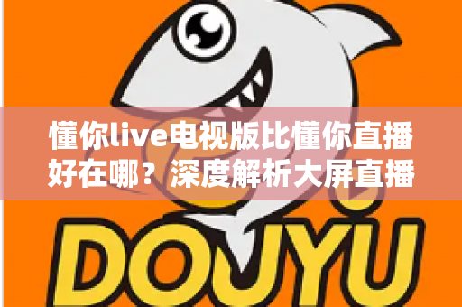 懂你live电视版比懂你直播好在哪?深度解析大屏直播软件的核心优势与选择指南 懂你live电视版比懂你直播好在哪?深度解析大屏直播软件的核心优势与选择指南