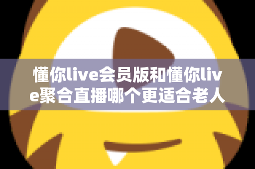 懂你live会员版和懂你live聚合直播哪个更适合老人用?中老年用户挑选直播软件的完整指南 懂你live会员版和懂你live聚合直播哪个更适合老人用?中老年用户挑选直播软件的完整指南