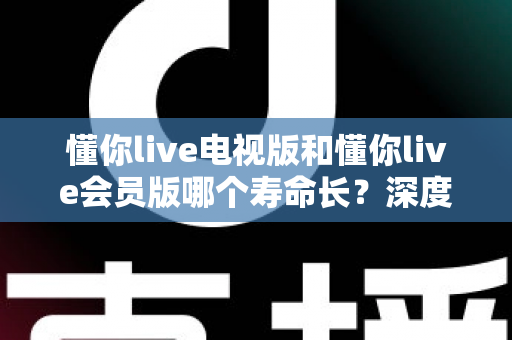 懂你live电视版和懂你live会员版哪个寿命长？深度对比分析与实用选购指南