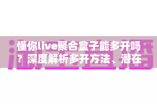 懂你live聚合盒子能多开吗？深度解析多开方法、潜在风险与实用建议全攻略