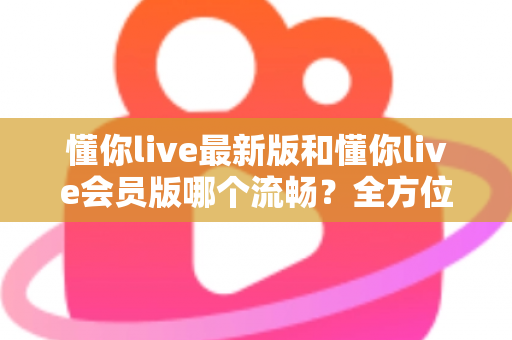 懂你live最新版和懂你live会员版哪个流畅？全方位深度对比与实用优化指南