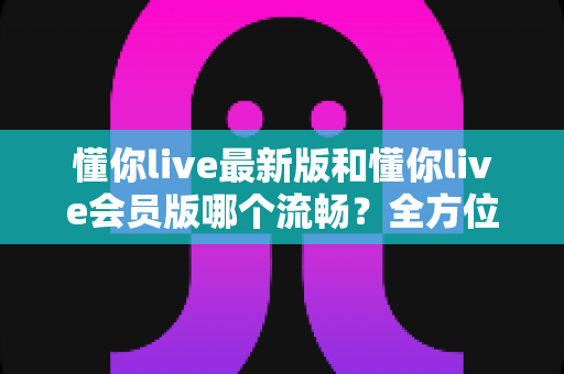 懂你live最新版和懂你live会员版哪个流畅？全方位深度对比与实用优化指南