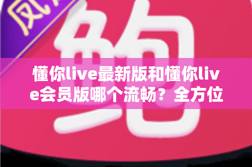 懂你live最新版和懂你live会员版哪个流畅？全方位深度对比与实用优化指南