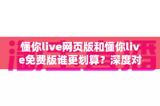 懂你live网页版和懂你live免费版谁更划算?深度对比解析帮你省心又省钱 懂你live网页版和懂你live免费版谁更划算?深度对比解析帮你省心又省钱