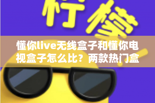 懂你live无线盒子和懂你电视盒子怎么比?两款热门盒子全方位对比评测与选购指南 懂你live无线盒子和懂你电视盒子怎么比?两款热门盒子全方位对比评测与选购指南