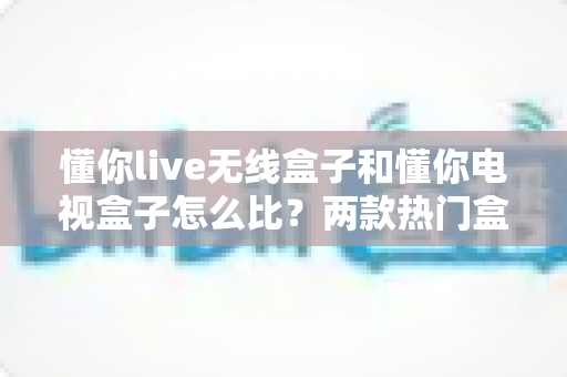 懂你live无线盒子和懂你电视盒子怎么比?两款热门盒子全方位对比评测与选购指南 懂你live无线盒子和懂你电视盒子怎么比?两款热门盒子全方位对比评测与选购指南