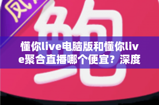 懂你live电脑版和懂你live聚合直播哪个便宜?深度价格对比与省钱选购全指南 懂你live电脑版和懂你live聚合直播哪个便宜?深度价格对比与省钱选购全指南