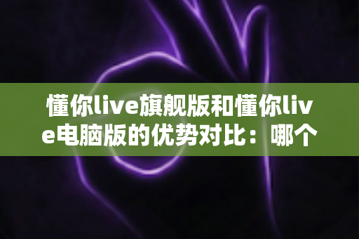 懂你live旗舰版和懂你live电脑版的优势对比：哪个版本更适合你的英语学习之路？
