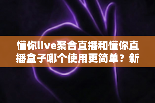 懂你live聚合直播和懂你直播盒子哪个使用更简单?新手入门全维度实测对比指南 懂你live聚合直播和懂你直播盒子哪个使用更简单?新手入门全维度实测对比指南