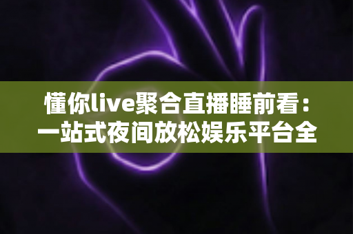 懂你live聚合直播睡前看:一站式夜间放松娱乐平台全面解析与使用指南 懂你live聚合直播睡前看:一站式夜间放松娱乐平台全面解析与使用指南