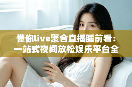 懂你live聚合直播睡前看：一站式夜间放松娱乐平台全面解析与使用指南