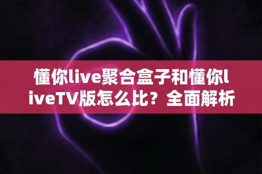 懂你live聚合盒子和懂你liveTV版怎么比?全面解析两大版本差异,帮你选对大屏观影方案 懂你live聚合盒子和懂你liveTV版怎么比?全面解析两大版本差异,帮你选对大屏观影方案