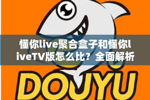 懂你live聚合盒子和懂你liveTV版怎么比?全面解析两大版本差异,帮你选对大屏观影方案 懂你live聚合盒子和懂你liveTV版怎么比?全面解析两大版本差异,帮你选对大屏观影方案