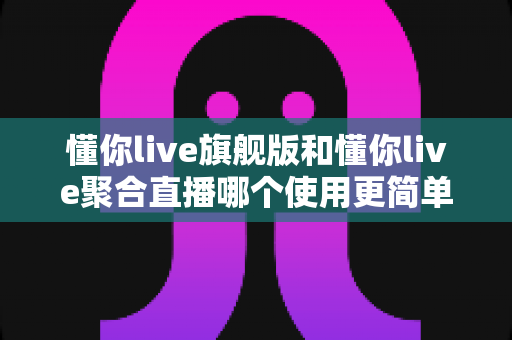 懂你live旗舰版和懂你live聚合直播哪个使用更简单?新手主播必看的深度对比指南 懂你live旗舰版和懂你live聚合直播哪个使用更简单?新手主播必看的深度对比指南