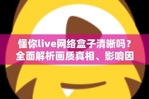 懂你live网络盒子清晰吗?全面解析画质真相、影响因素与实用优化指南 懂你live网络盒子清晰吗?全面解析画质真相、影响因素与实用优化指南