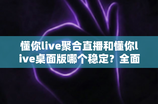 懂你live聚合直播和懂你live桌面版哪个稳定？全面实测对比，帮你找到最不掉线的直播选择